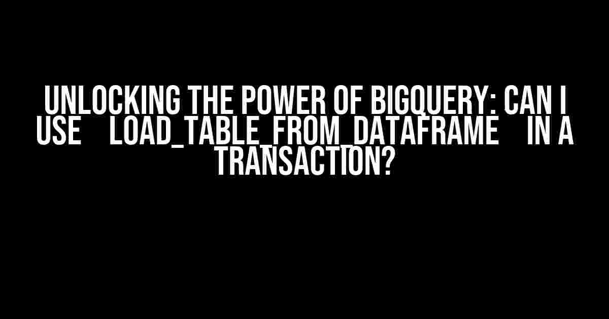 Unlocking the Power of BigQuery: Can I Use `load_table_from_dataframe` in a Transaction?